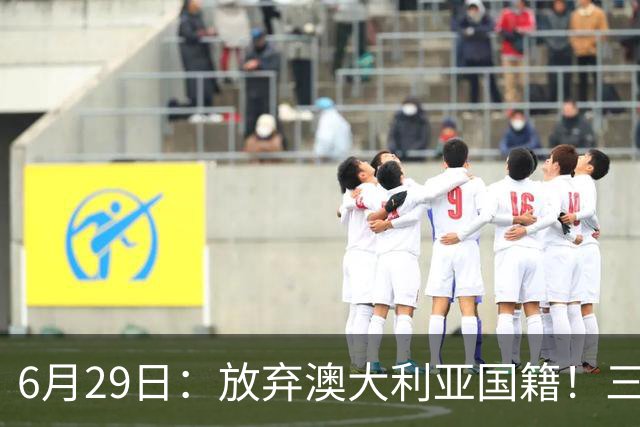 6月29日：放弃澳大利亚国籍！三位澳大利国少队核心都将入籍为中国男足出战